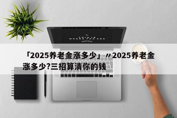 「2025养老金涨多少」〃2025养老金涨多少?三招算清你的钱