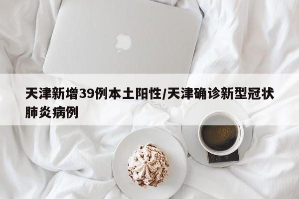 天津新增39例本土阳性/天津确诊新型冠状肺炎病例