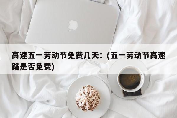 高速五一劳动节免费几天:(五一劳动节高速路是否免费)